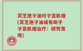 灵芝孢子油对子宫肌瘤(灵芝孢子油或有助于子宫肌瘤治疗：研究发现)