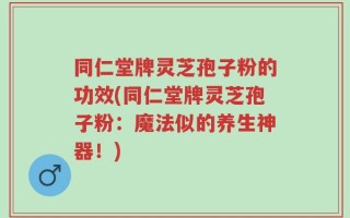 同仁堂牌灵芝孢子粉的功效(同仁堂牌灵芝孢子粉：魔法似的养生神器！)