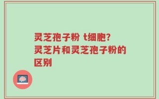 灵芝孢子粉 t细胞？灵芝片和灵芝孢子粉的区别