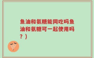 鱼油和氨糖能同吃吗鱼油和氨糖可一起使用吗？)