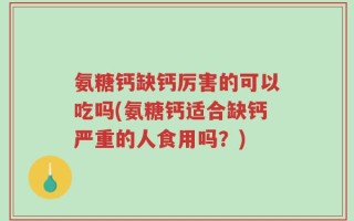 氨糖钙缺钙厉害的可以吃吗(氨糖钙适合缺钙严重的人食用吗？)