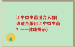 江中益生菌适合人群(谁适合服用江中益生菌？——健康提示)