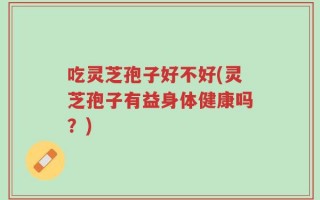 吃灵芝孢子好不好(灵芝孢子有益身体健康吗？)