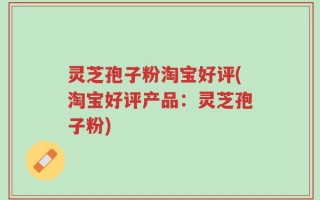灵芝孢子粉淘宝好评(淘宝好评产品：灵芝孢子粉)
