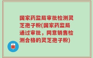 国家药监局审批检测灵芝孢子粉(国家药监局通过审批，同意销售检测合格的灵芝孢子粉)