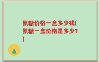氨糖价格一盒多少钱(氨糖一盒价格是多少？)