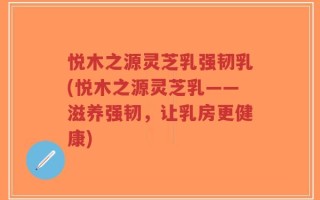 悦木之源灵芝乳强韧乳(悦木之源灵芝乳——滋养强韧，让乳房更健康)