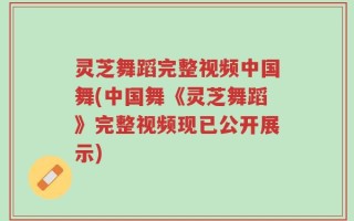 灵芝舞蹈完整视频中国舞(中国舞《灵芝舞蹈》完整视频现已公开展示)