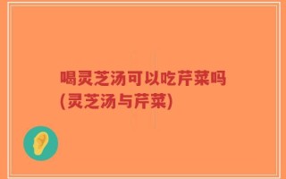 喝灵芝汤可以吃芹菜吗(灵芝汤与芹菜)