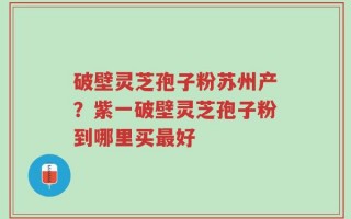 破壁灵芝孢子粉苏州产？紫一破壁灵芝孢子粉到哪里买最好