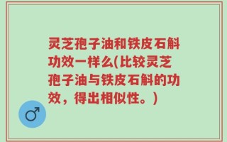 灵芝孢子油和铁皮石斛功效一样么(比较灵芝孢子油与铁皮石斛的功效，得出相似性。)