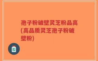 孢子粉破壁灵芝粉品高(高品质灵芝孢子粉破壁粉)