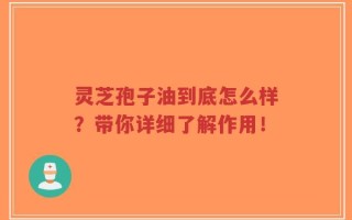 灵芝孢子油到底怎么样？带你详细了解作用！