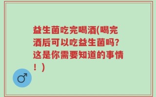 益生菌吃完喝酒(喝完酒后可以吃益生菌吗？这是你需要知道的事情！)