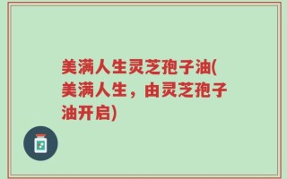美满人生灵芝孢子油(美满人生，由灵芝孢子油开启)