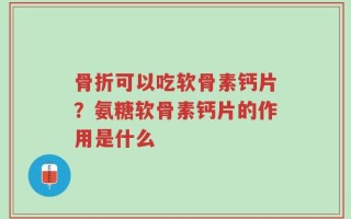 骨折可以吃软骨素钙片？氨糖软骨素钙片的作用是什么