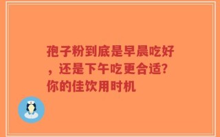 孢子粉到底是早晨吃好，还是下午吃更合适？你的佳饮用时机
