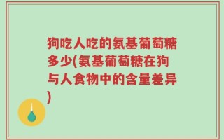 狗吃人吃的氨基葡萄糖多少(氨基葡萄糖在狗与人食物中的含量差异)