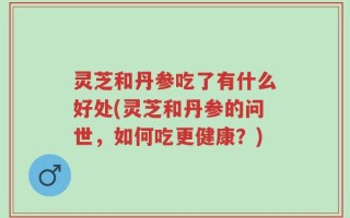 灵芝和丹参吃了有什么好处(灵芝和丹参的问世，如何吃更健康？)