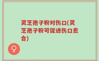 灵芝孢子粉对伤口(灵芝孢子粉可促进伤口愈合)