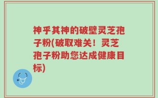神乎其神的破壁灵芝孢子粉(破取难关！灵芝孢子粉助您达成健康目标)