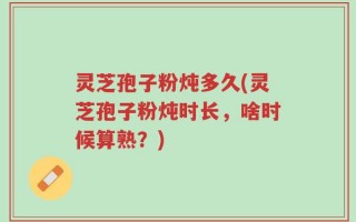 灵芝孢子粉炖多久(灵芝孢子粉炖时长，啥时候算熟？)