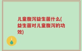 儿童腹泻益生菌什么(益生菌对儿童腹泻的功效)