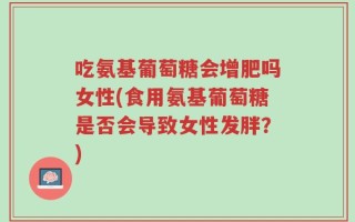 吃氨基葡萄糖会增肥吗女性(食用氨基葡萄糖是否会导致女性发胖？)