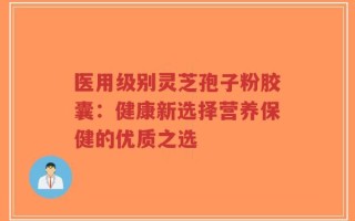 医用级别灵芝孢子粉胶囊：健康新选择营养保健的优质之选