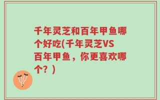 千年灵芝和百年甲鱼哪个好吃(千年灵芝VS百年甲鱼，你更喜欢哪个？)