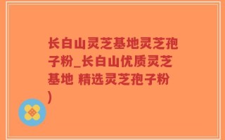 长白山灵芝基地灵芝孢子粉_长白山优质灵芝基地 精选灵芝孢子粉)