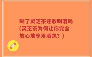 喝了灵芝茶还敢喝酒吗(灵芝茶为何让你完全放心地享用酒趴？)