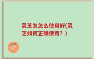 灵芝怎怎么使用好(灵芝如何正确使用？)