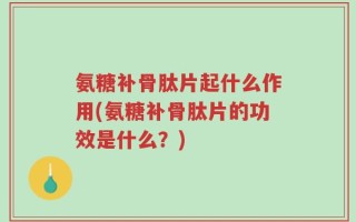 氨糖补骨肽片起什么作用(氨糖补骨肽片的功效是什么？)