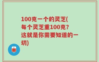 100克一个的灵芝(每个灵芝重100克？这就是你需要知道的一切)