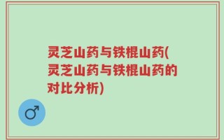 灵芝山药与铁棍山药(灵芝山药与铁棍山药的对比分析)