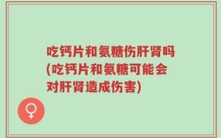 吃钙片和氨糖伤肝肾吗(吃钙片和氨糖可能会对肝肾造成伤害)