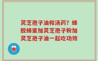 灵芝孢子油和汤药？蜂胶蜂蜜加灵芝孢子粉加灵芝孢子油一起吃功效