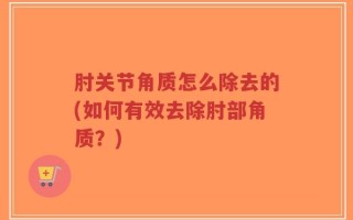 肘关节角质怎么除去的(如何有效去除肘部角质？)