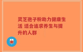 灵芝孢子粉助力健康生活 适合追求养生与提升的人群