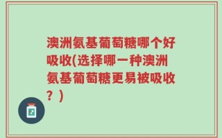 澳洲氨基葡萄糖哪个好吸收(选择哪一种澳洲氨基葡萄糖更易被吸收？)
