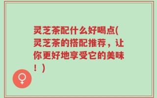 灵芝茶配什么好喝点(灵芝茶的搭配推荐，让你更好地享受它的美味！)