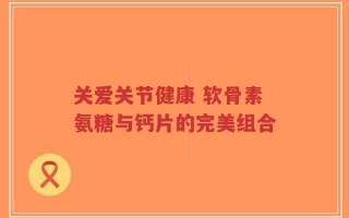 关爱关节健康 软骨素氨糖与钙片的完美组合