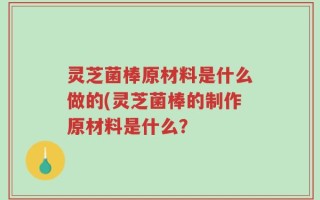 灵芝菌棒原材料是什么做的(灵芝菌棒的制作原材料是什么？