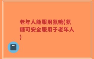 老年人能服用氨糖(氨糖可安全服用于老年人)