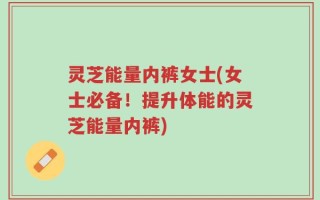 灵芝能量内裤女士(女士必备！提升体能的灵芝能量内裤)