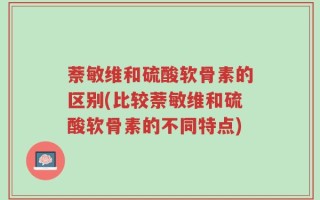 萘敏维和硫酸软骨素的区别(比较萘敏维和硫酸软骨素的不同特点)