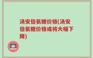 汤安倍氨糖价格(汤安倍氨糖价格或将大幅下降)