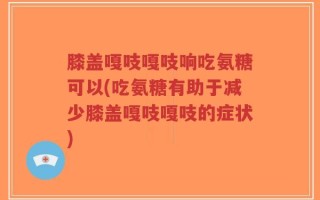 膝盖嘎吱嘎吱响吃氨糖可以(吃氨糖有助于减少膝盖嘎吱嘎吱的症状)
