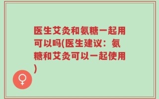 医生艾灸和氨糖一起用可以吗(医生建议：氨糖和艾灸可以一起使用)